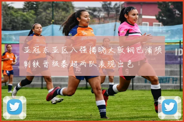 亚冠东亚区八强揭晓大阪钢巴浦项制铁晋级泰超两队表现出色