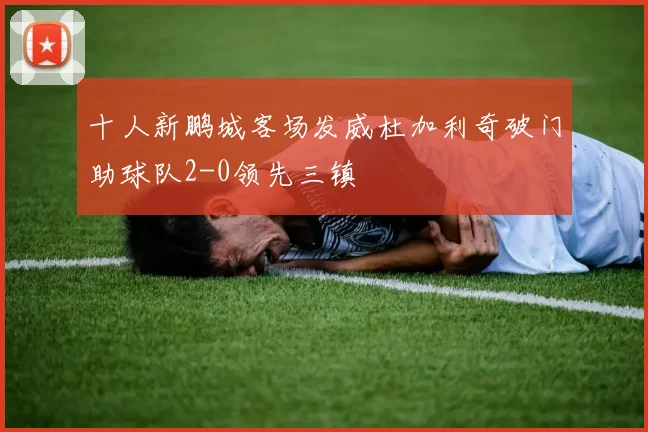 十人新鹏城客场发威杜加利奇破门助球队2-0领先三镇