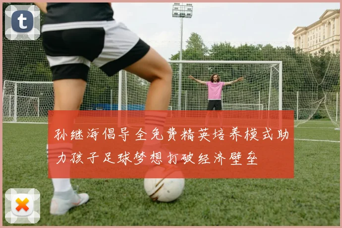孙继海倡导全免费精英培养模式助力孩子足球梦想打破经济壁垒