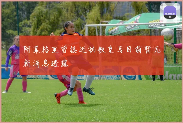 阿莱格里曾接近执教皇马目前暂无新消息透露