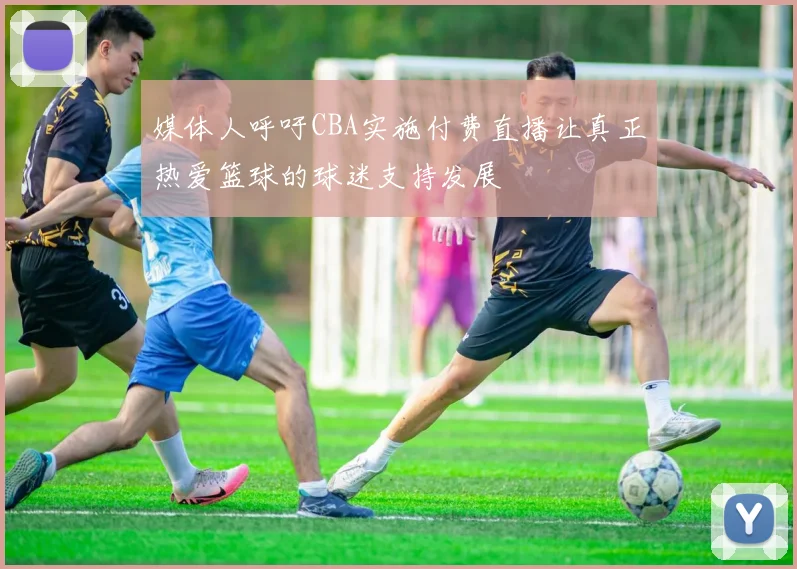 媒体人呼吁CBA实施付费直播让真正热爱篮球的球迷支持发展