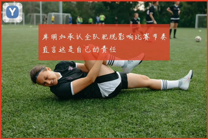 库明加承认全队犯规影响比赛节奏直言这是自己的责任