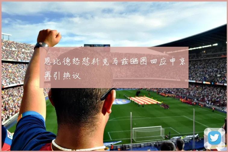 恩比德怒怼科克马兹晒图回应申京再引热议