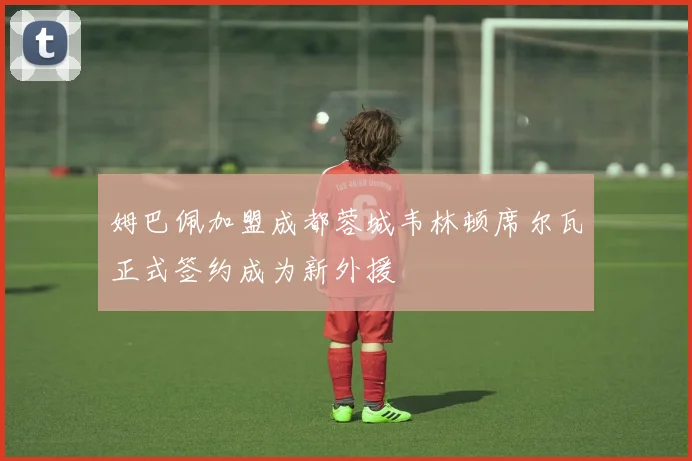 姆巴佩加盟成都蓉城韦林顿席尔瓦正式签约成为新外援