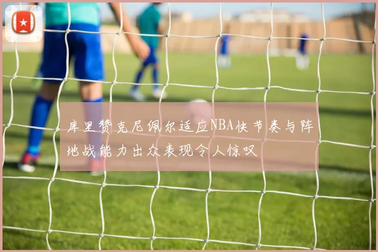 库里赞克尼佩尔适应NBA快节奏与阵地战能力出众表现令人惊叹