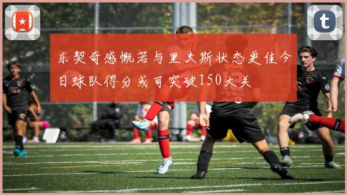 东契奇感慨若与里夫斯状态更佳今日球队得分或可突破150大关