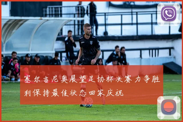 塞尔吉尼奥展望足协杯决赛力争胜利保持最佳状态回家庆祝