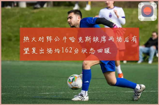 热火对阵公牛哈克斯缺席两场后有望复出场均162分状态回暖
