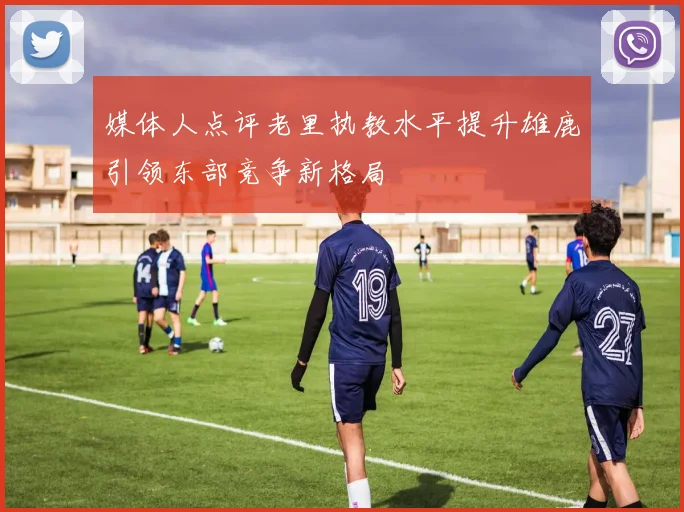 媒体人点评老里执教水平提升雄鹿引领东部竞争新格局