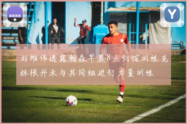 刘维伟透露瀚森早晨8点到馆训练克林根并未与其同组进行力量训练