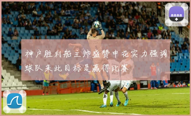 神户胜利船主帅盛赞申花实力强调球队来此目标是赢得比赛