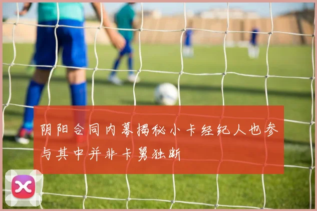 阴阳合同内幕揭秘小卡经纪人也参与其中并非卡舅独断