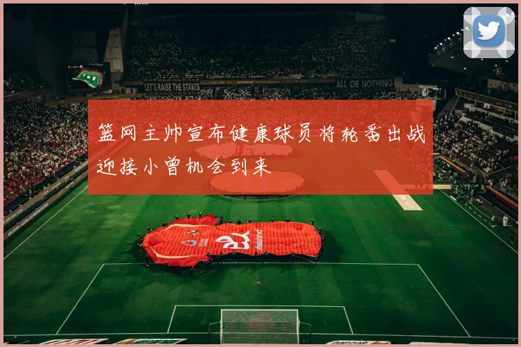 篮网主帅宣布健康球员将轮番出战迎接小曾机会到来