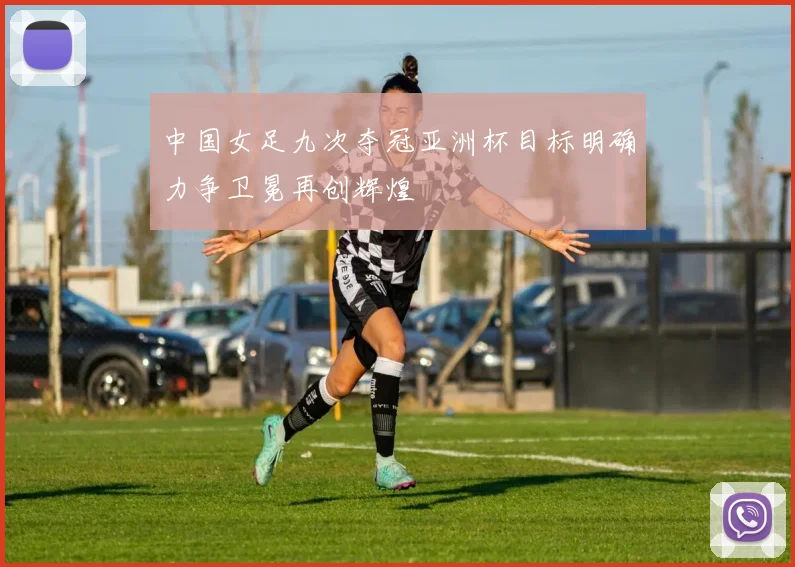 中国女足九次夺冠亚洲杯目标明确力争卫冕再创辉煌