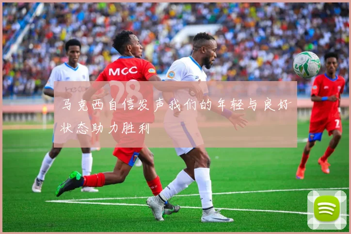 马克西自信发声我们的年轻与良好状态助力胜利