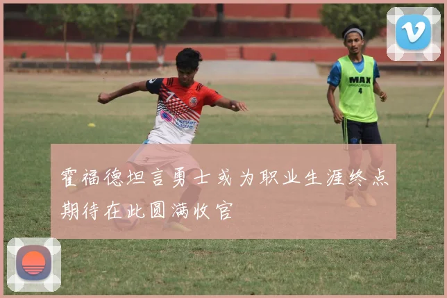 霍福德坦言勇士或为职业生涯终点期待在此圆满收官