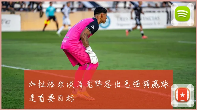 加拉格尔谈马竞阵容出色强调赢球是首要目标