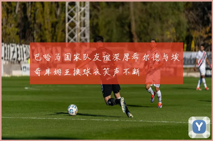 巴哈马国家队友谊深厚希尔德与埃奇库姆互换球衣笑声不断