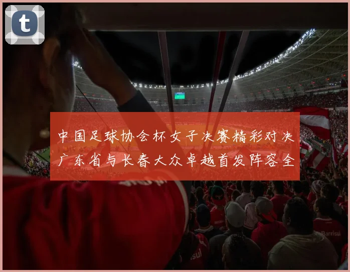 中国足球协会杯女子决赛精彩对决广东省与长春大众卓越首发阵容全面解析