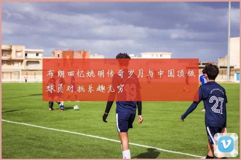 布朗回忆姚明传奇岁月与中国顶级球员对抗乐趣无穷