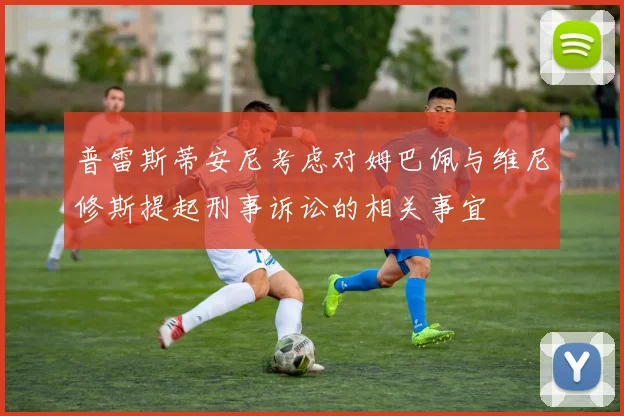 普雷斯蒂安尼考虑对姆巴佩与维尼修斯提起刑事诉讼的相关事宜