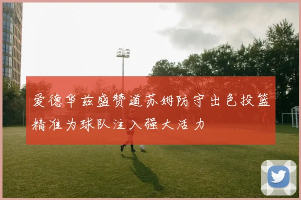 爱德华兹盛赞道苏姆防守出色投篮精准为球队注入强大活力