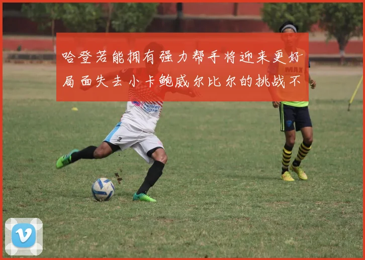 哈登若能拥有强力帮手将迎来更好局面失去小卡鲍威尔比尔的挑战不容小觑