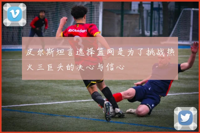 皮尔斯坦言选择篮网是为了挑战热火三巨头的决心与信心