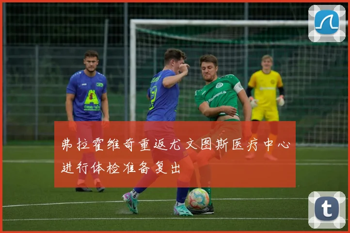 弗拉霍维奇重返尤文图斯医疗中心进行体检准备复出
