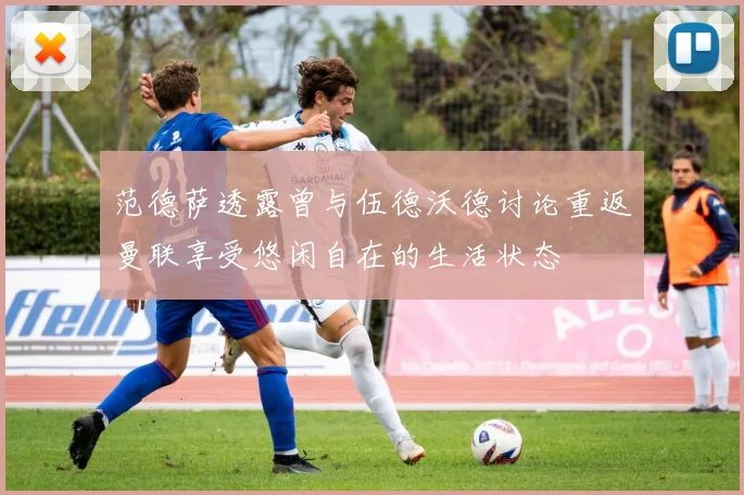 范德萨透露曾与伍德沃德讨论重返曼联享受悠闲自在的生活状态