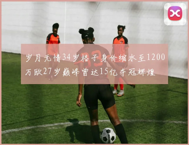 岁月无情34岁格子身价缩水至1200万欧27岁巅峰曾达15亿夺冠辉煌