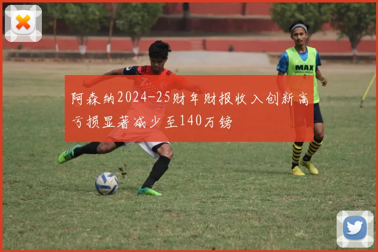 阿森纳2024-25财年财报收入创新高亏损显著减少至140万镑