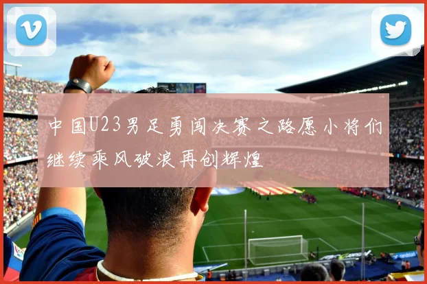 中国U23男足勇闯决赛之路愿小将们继续乘风破浪再创辉煌