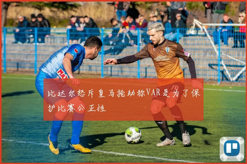 比达尔怒斥皇马抢劫称VAR是为了保护比赛公正性