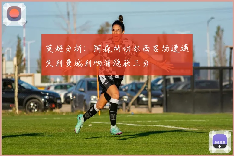 英超分析：阿森纳切尔西客场遭遇失利曼城利物浦稳获三分
