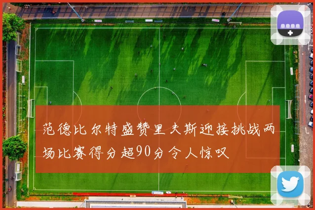范德比尔特盛赞里夫斯迎接挑战两场比赛得分超90分令人惊叹