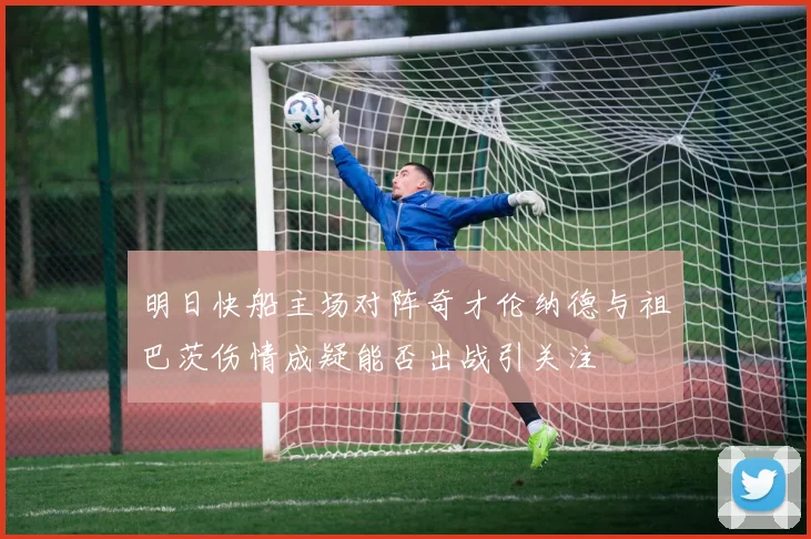 明日快船主场对阵奇才伦纳德与祖巴茨伤情成疑能否出战引关注