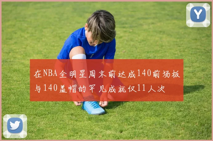 在NBA全明星周末前达成140前场板与140盖帽的罕见成就仅11人次