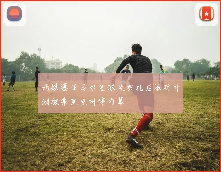 西媒曝亚马尔金球奖典礼后派对计划被弗里克叫停内幕