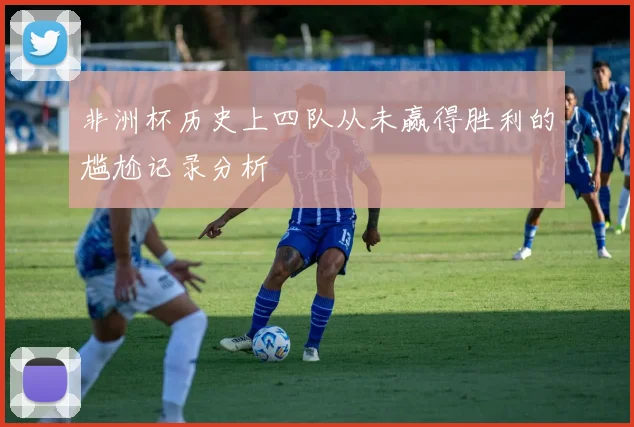 非洲杯历史上四队从未赢得胜利的尴尬记录分析