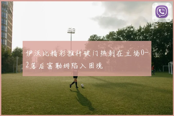 伊沃比精彩推杆破门热刺在主场0-2落后富勒姆陷入困境
