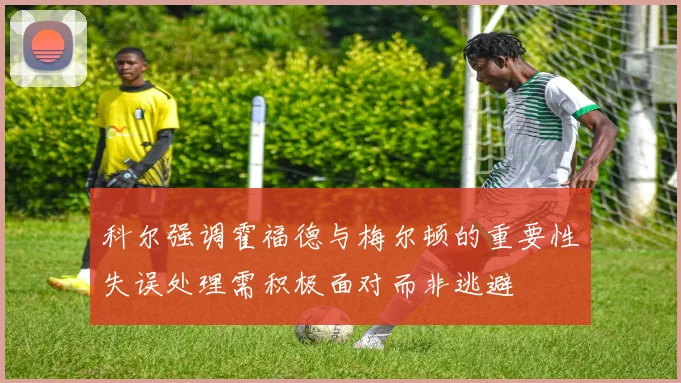 科尔强调霍福德与梅尔顿的重要性失误处理需积极面对而非逃避