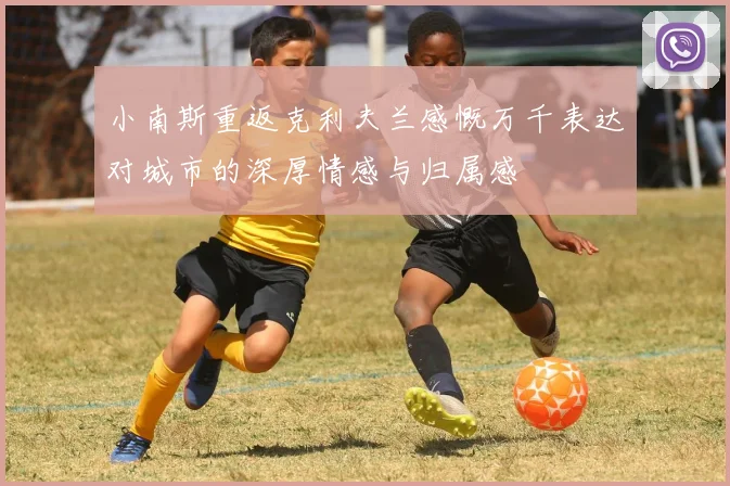 小南斯重返克利夫兰感慨万千表达对城市的深厚情感与归属感
