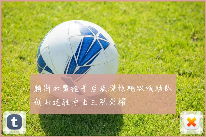 赖斯加盟枪手后表现惊艳双响助队创七连胜冲击三冠荣耀