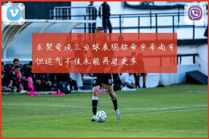 东契奇谈三分球表现称命中率尚可但运气不佳未能再进更多