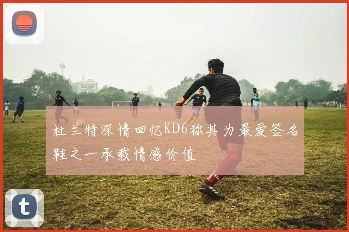 杜兰特深情回忆KD6称其为最爱签名鞋之一承载情感价值